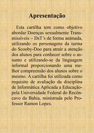 Apresentação
Esta cartilha tem como objetivo
abordar Doenças sexualmente Trans-
missíveis – DsT’s de forma animada,
utilizando os personagens da turma
do Scooby-Doo para atrair a atenção
dos alunos para conhecer sobre o as-
sunto e utilizando-se da linguagem
informal proporcionando uma me-
lhor compreensão dos alunos sobre o
mesmo. A cartilha foi utilizada como
requisito de avaliação da disciplina
de Informática Aplicada a Educação-
pela Universidade Federal do Recôn-
cavo da Bahia, ministrada pelo Pro-
fessor Ramon Lopes.
 