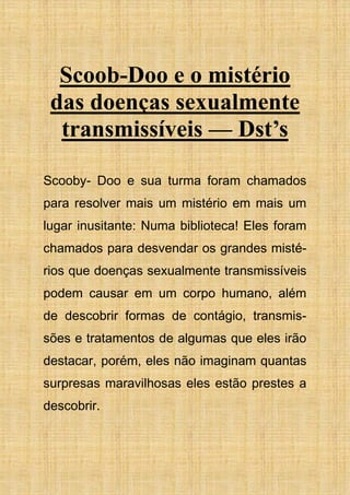Scoob-Doo e o mistério
das doenças sexualmente
transmissíveis — Dst’s
Scooby- Doo e sua turma foram chamados
para resolver mais um mistério em mais um
lugar inusitante: Numa biblioteca! Eles foram
chamados para desvendar os grandes misté-
rios que doenças sexualmente transmissíveis
podem causar em um corpo humano, além
de descobrir formas de contágio, transmis-
sões e tratamentos de algumas que eles irão
destacar, porém, eles não imaginam quantas
surpresas maravilhosas eles estão prestes a
descobrir.
 