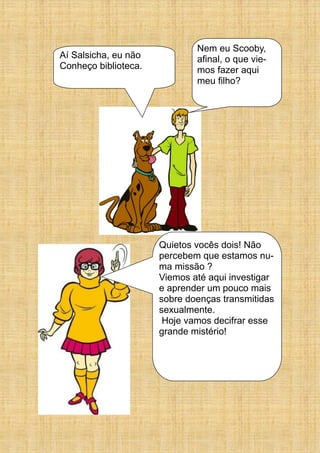 Aí Salsicha, eu não
Conheço biblioteca.
Nem eu Scooby,
afinal, o que vie-
mos fazer aqui
meu filho?
Quietos vocês dois! Não
percebem que estamos nu-
ma missão ?
Viemos até aqui investigar
e aprender um pouco mais
sobre doenças transmitidas
sexualmente.
Hoje vamos decifrar esse
grande mistério!
 