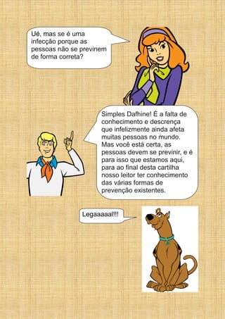 Ué, mas se é uma
infecção porque as
pessoas não se previnem
de forma correta?
Simples Dafhine! É a falta de
conhecimento e descrença
que infelizmente ainda afeta
muitas pessoas no mundo.
Mas você está certa, as
pessoas devem se previnir, e é
para isso que estamos aqui,
para ao final desta cartilha
nosso leitor ter conhecimento
das várias formas de
prevenção existentes.
Legaaaaal!!!
 