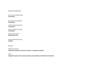 Equipe de Elaboração
Anne Caroline Dornelas Ramos
Farmacêutica
Maria Selma Lopes Machado
Farmacêutica
José de Arimatea Rocha Filho
Farmacêutico
Maria Conceição Lima Freitas
Farmacêutica
Mônica de Souza Silva
Diagramação e Arte
Pablo Jorge Bernardo Pessoa
Apoiador
Revisão
Dagoberto Carvalho Jr.
Coordenador Médico dos Comitês de Farmácia e Terapêutica da SAF/SES
Capa
Fotografia do quadro de Dra. Olga Vaz doado a Superintendência de Assistência Farmacêutica
 