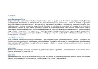 GLOSSÁRIO
ASSISTÊNCIA FARMACÊUTICA
Grupo de atividades relacionadas com medicamentos destinadas a apoiar as ações de saúde demandadas por uma comunidade. Envolve o
abastecimento de medicamentos em todas e em cada uma de suas etapas constitutivas, a conservação e controle de qualidade, a segurança e
a eficácia terapêutica dos medicamentos, o acompanhamento e a avaliação da utilização, a obtenção e a difusão de informação sobre
medicamentos e a educação permanente dos profissionais de saúde, do paciente e da comunidade, para assegurar o uso racional de
medicamentos. Conjunto de ações voltadas à promoção, proteção e recuperação da saúde, tanto individual quanto coletiva, tendo o
medicamento como insumo essencial, que visa a promover o acesso e o seu uso racional; esse conjunto envolve a pesquisa, o desenvolvimento
e a produção de medicamentos e insumos, bem como a sua seleção, programação, aquisição, distribuição, dispensação, garantia da qualidade
dos produtos e serviços, acompanhamento e avaliação de sua utilização, na perspectiva da obtenção de resultados concretos e da melhoria da
qualidade de vida da população.
ATENÇÃO FARMACÊUTICA
É um conceito de prática profissional no qual o paciente é o principal beneficiário das ações do farmacêutico. A atenção é o compêndio das
atitudes, dos comportamentos, dos compromissos, das inquietudes, dos valores éticos, das funções, dos conhecimentos, das responsabilidades
e das habilidades do farmacêutico na prestação da farmacoterapia, com o objetivo de alcançar resultados terapêuticos definidos na saúde e na
qualidade de vida do paciente.
COMPRESSA
Forma de tratamento que consiste em colocar sobre o lugar lesionado um pano ou gaze limpa e umedecida com um infuso ou decoto, frio ou
aquecido, dependendo da indicação de uso.
DECOCÇÃO
Preparação em que as substâncias são extraídas por fervura em água potável por um determinado período detempo. Método indicado para
partes de drogas vegetais com consistência rígida, tais como cascas, raízes, rizomas, caules e sementes.
 