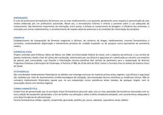 DISPENSAÇÃO
É o ato do profissional farmacêutico de fornecer um ou mais medicamentos a um paciente, geralmente como resposta à apresentação de uma
receita elaborada por um profissional autorizado. Nesse ato, o farmacêutico informa e orienta o paciente sobre o uso adequado do
medicamento. São elementos importantes da orientação, entre outros: a ênfase no cumprimento da dosagem, a influência dos alimentos, a
interação com outros medicamentos, o reconhecimento de reações adversas potenciais e as condições de conservação dos produtos.
FARMÁCIA
Estabelecimento de manipulação de fórmulas magistrais e oficinais, de comércio de drogas, medicamentos, insumos farmacêuticos e
correlatos, compreendendo dispensação e atendimento privativo de unidade hospitalar ou de qualquer outra equivalente de assistência
médica.
FARMÁCIAS VIVAS
Projeto instituído pelo Professor Abreu de Matos, em 1984, na Universidade Federal do Ceará, com o objetivo de estimular o uso correto de
plantas medicinais, desde a fase de cultivo até a produção, selecionadas por sua eficácia e segurança em substituição ao rotineiro uso empírico
de plantas pela comunidade, cuja filosofia e informações técnico-científicas têm servido de parâmetro para a implantação de diversos
Programas Estaduais e Municipais de Fitoterapia. A Portaria nº 886, de 20 de abril de 2010, institui a Farmácia Viva no âmbito do Sistema Único
de Saúde.
FITOTERÁPICOS
São considerados medicamentos fitoterápicos os obtidos com emprego exclusivo de matérias-primas ativas vegetais, cuja eficácia e segurança
são validadas por meio de levantamentos etnofarmacológicos de utilização, documentações técnico-científicas ou evidências clínicas. Não se
considera medicamento fitoterápico aquele que, na sua composição, inclua substâncias ativas isoladas, de qualquer origem, nem as
associações destas com extratos vegetais.
FORMA FARMACÊUTICA
Estado final de apresentação que os princípios ativos farmacêuticos possuem após uma ou mais operações farmacêuticas executadas com ou
sem a adição de excipientes apropriados, a fim de facilitar sua utilização e obter o efeito terapêutico desejado, com características adequadas a
uma determinada via de administração.
Formas farmacêuticas sólidas: cápsula, comprimido, granulado, pastilha, pó, rasura, sabonete, supositório, óvulo, tablete.
 