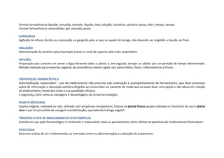 Formas farmacêuticas líquidas: emulsão, esmalte, líquido, óleo, solução, colutório, colutório spray, elixir, xampu, xarope.
Formas farmacêuticas semissólidas: gel, pomada, pasta.
GARGAREJO
Agitação de infuso, decoto ou maceração na garganta pelo ar que se expele da laringe, não devendo ser engolido o líquido, ao final.
INALAÇÃO
Administração de produto pela inspiração (nasal ou oral) de vapores pelo trato respiratório.
INFUSÃO
Preparação que consiste em verter a água fervente sobre a planta e, em seguida, tampar ou abafar por um período de tempo determinado.
Método indicado para materiais vegetais de consistência menos rígida, tais como folhas, flores, inflorescências e frutos.
ORIENTAÇÃO FARMACÊUTICA
Automedicação responsável – uso de medicamento não prescrito sob orientação e acompanhamento do farmacêutico, que deve promover
ações de informação e educação sanitária dirigidas ao consumidor ou paciente de modo que se possa fazer uma opção e não abuso em relação
ao medicamento, tendo em conta a sua qualidade, eficácia
e segurança, bem como as vantagens e desvantagens de certas formulações.
PLANTA MEDICINAL
Espécie vegetal, cultivada ou não, utilizada com propósitos terapêuticos. Chama-se planta fresca aquela coletada no momento de uso e planta
seca a que foi precedida de secagem e estabilização, equivalendo à droga vegetal.
PRINCÍPIO ATIVO DE MEDICAMENTOS FITOTERÁPICOS
Substância cuja ação farmacológica é conhecida e responsável, total ou parcialmente, pelos efeitos terapêuticos do medicamento fitoterápico.
POSOLOGIA
Descreve a dose de um medicamento, os intervalos entre as administrações e a duração do tratamento.
 