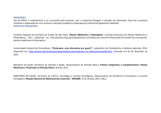 PRESCRIÇÃO
Ato de definir o medicamento a ser consumido pelo paciente, com a respectiva dosagem e duração do tratamento. Esse ato é expresso
mediante a elaboração de uma receita ou indicação terapêutica elaborada por profissional legalmente habilitado.
Referências Bibliográficas
Conselho Regional de Farmácia do Estado de São Paulo. Plantas Medicinais e Fitoterápicos. Comissão Assessora de Plantas Medicinais e
Fitoterápicos, 2011. Disponível em http://portal.crfsp.org.br/publicacoes-2/cartilhas-por-area.html?download=10:cartilha-da-comissao-de-
plantas-medicinais-e-fitoterapicos
Universidade Ferderal de Pernambuco. “Fitoterapia: uma alternativa pra quem?”. Laboratório de Etnobotânica e Botânica Aplicada, 2014.
Disponível em: https://www.ufpe.br/proext/images/publicacoes/cadernos_de_extensao/saude/fito.htm. Acessado em 01 de dezembro de
2014.
Ministério da Saúde. Secretaria de Atenção à Saúde. Departamento de Atenção Básica. Práticas integrativas e complementares: Plantas
Medicinais e Fitoterapia na Atenção Básica. Brasília, 2012.
MINISTÉRIO DA SAÚDE. Secretaria de Ciência, Tecnologia e Insumos Estratégicos. Departamento de Assistência Farmacêutica e Insumos
Estratégicos. Relação Nacional de Medicamentos Essenciais – RENAME. 8. Ed. Brasília, 2013. 199 p.
 