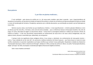 Duas palavras
E, por falar em plantas medicinais...
É com satisfação – pelo alcance da cartilha em si e, de nossa parte, também, pelo dever cumprido – que a Superintendência de
Assistência Farmacêutica, da Secretaria de Saúde do Estado de Pernambuco, através de sua Gerência de Operacionalização da Política de Saúde
e, nesta, da Coordenação de Farmácia e Terapêutica; apresenta com o referido documento, sua contribuição ao estudo e uso da Fitoterapia em
nosso meio.
Nenhum assunto, talvez, mais familiar aos que trabalhamos a História – e mais especificamente – a história aplicada à Medicina e entre
as ciências que lhes são afins, a Farmácia, como cerne do tema estudado –, que as referências textuais à famacopeia brasileira. Elas vêm de
longe, em cartas, descrições de viagens ou documentos oficiais – muitos foram os estrangeiros botânicos e médicos que visitaram o Brasil, da
Colônia ao Império – e são ricos documentos imprescindíveis ao conhecimento de nossa terra e de nossa cultura amalgamada; esta, dos
saberes reinóis, africanos e ameríndios que, sobremodo, nos enriquecem.
E porque muito nos orgulhamos desse amálgama étnico, é nas crenças e, sobretudo, nos conhecimentos de nossa gente morena –
como a “onça malhada do sol do meio dia”, do cancioneiro medievo-nordestino de Ariano Suassuna – que fomos buscar as raízes de nossa
cartilha, atualizando-a no possível; respeitados os princípios científicos que norteiam nossas publicações. Respeitada a tradição da antiqüíssima
“Farmacopéia Geral para o Reino e domínios de Portugal”, editada em 1794, ao tempo da senhora D. Maria I; da velha “Farmacopeia Brasileira,
edição “princeps” de 1929, encampada e atualizada pela Agência Nacional de Vigilância Sanitária.
Vale o nosso modesto contributo!
Recife, 28 de novembro de 2014-12-01
Dagoberto Carvalho
Coordenador Médico dos Comitês de Farmácia e Terapêutica da SAF/SES
 