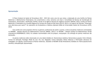 Apresentação
O Plano Estadual de Saúde de Pernambuco 2012 - 2015 têm como uma de suas metas a elaboração de uma Cartilha de Plantas
Medicinais e Medicamentos Fitoterápicos. Em cumprimento a meta, tomamos com base o Consolidado de Normas da Coordenação de
Fitoterápicos, Dinamizados e Notificados (COFID), Versão IV da Agência Nacional de Vigilância Sanitária (ANVISA, 2013), Cartilha de Plantas
Medicinais e Fitoterápicos do Conselho Regional de Farmácia do Estado de São Paulo (CRF-SP, 2012) e no Caderno de Extensão “Fitoterapia:
uma alternativa para quem?” do Laboratório de Etnobotânica e Botânica Aplicada (LEBA) da Universidade Federal de Pernambuco (UFPE,
2014).
Esta cartilha tem como propósito informar os gestores, profissionais de saúde e usuários, o elenco de plantas medicinais contempladas
na RENAME - Relação Nacional de Medicamentos Essenciais (BRASIL, 2013) e na REESME – Relação Estadual de Medicamentos Versão
ambulatorial (PERNAMBUCO, 2014). Os cuidados recomendados antes do preparo, manipulação e da utilização de plantas medicinais são
destacados.
As plantas medicinais estão relacionadas em uma tabela dividida em: Nomenclatura botânica; Nomenclatura popular; Parte Utilizada;
Formas de Utilização; Posologia; Modo de usar; Via; Uso; Alegações; Contra Indicações; Efeitos Adversos e Informações adicionais em
embalagem. Em seguida, caracterizamos as Plantas medicinais, baseadas na REESME Versão Ambulatorial, divididas em: Nome popular/nome
científico; Indicação/ação; Apresentação.
 