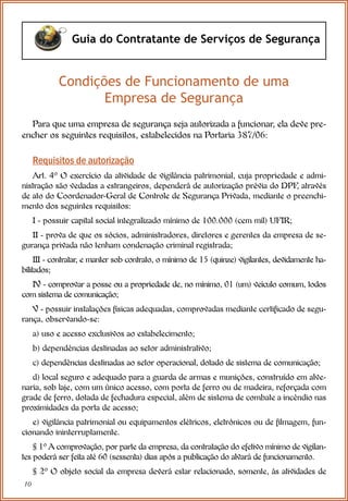 10
Guia do Contratante de Serviços de Segurança
Condições de Funcionamento de uma
Empresa de Segurança
Para que uma empresa de segurança seja autorizada a funcionar, ela deve pre-
encher os seguintes requisitos, estabelecidos na Portaria 387/06:
Requisitos de autorização
Art. 4º O exercício da atividade de vigilância patrimonial, cuja propriedade e admi-
nistração são vedadas a estrangeiros, dependerá de autorização prévia do DPF
, através
de ato do Coordenador-Geral de Controle de Segurança Privada, mediante o preenchi-
mento dos seguintes requisitos:
I - possuir capital social integralizado mínimo de 100.000 (cem mil) UFIR;
II - prova de que os sócios, administradores, diretores e gerentes da empresa de se-
gurança privada não tenham condenação criminal registrada;
III - contratar, e manter sob contrato, o mínimo de 15 (quinze) vigilantes, devidamente ha-
bilitados;
IV - comprovar a posse ou a propriedade de, no mínimo, 01 (um) veículo comum, todos
com sistema de comunicação;
V - possuir instalações físicas adequadas, comprovadas mediante certificado de segu-
rança, observando-se:
a) uso e acesso exclusivos ao estabelecimento;
b) dependências destinadas ao setor administrativo;
c) dependências destinadas ao setor operacional, dotado de sistema de comunicação;
d) local seguro e adequado para a guarda de armas e munições, construído em alve-
naria, sob laje, com um único acesso, com porta de ferro ou de madeira, reforçada com
grade de ferro, dotada de fechadura especial, além de sistema de combate a incêndio nas
proximidades da porta de acesso;
e) vigilância patrimonial ou equipamentos elétricos, eletrônicos ou de filmagem, fun-
cionando ininterruptamente.
§ 1º A comprovação, por parte da empresa, da contratação do efetivo mínimo de vigilan-
tes poderá ser feita até 60 (sessenta) dias após a publicação do alvará de funcionamento.
§ 2º O objeto social da empresa deverá estar relacionado, somente, às atividades de
 