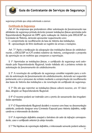 11
Guia do Contratante de Serviços de Segurança
Certiﬁcado de Segurança
Art. 6º As empresas que pretenderem obter autorização de funcionamento nas
atividades de segurança privada deverão possuir instalações físicas aprovadas pelo
Superintendente Regional do DPF
, após realização de vistoria pela DELESP ou
Comissão de Vistoria, devendo apresentar requerimento com:
I - comprovante de recolhimento da taxa de vistoria das instalações;
II - apresentação do livro destinado ao registro de armas e munições.
Art. 7º Após a verificação da adequação das instalações físicas do estabeleci-
mento, a DELESP ou CV emitirá relatório de vistoria, consignando a proposta
de aprovação ou os motivos que ensejaram a reprovação.
§ 1º Aprovadas as instalações físicas, o certificado de segurança será auto-
rizado pelo Superintendente Regional, tendo validade até a próxima revisão de
autorização de funcionamento do estabelecimento.
§ 2º A renovação do certificado de segurança constitui requisito para a revi-
são da autorização de funcionamento do estabelecimento, devendo ser requerido
juntamente com o processo de revisão mediante a comprovação do recolhimento
das taxas de vistoria das instalações e de renovação do certificado de segurança.
§ 3º Do ato que reprovar as instalações físicas caberá recurso, em 10 (dez)
dias, dirigido ao Superintendente Regional.
§ 4º O recurso poderá ser instruído com a prova do saneamento das irregulari-
dades apontadas.
§ 5º O Superintendente Regional decidirá o recurso com base na documentação
existente, podendo designar uma Comissão Especial para vistoria definitiva, notifi-
cando-se o interessado da decisão.
§ 6º A reprovação definitiva ensejará a lavratura do auto de infração correspon-
dente, caso o certificado anterior já esteja vencido.
§ 7º Na hipótese de reprovação definitiva, o interessado somente poderá solucio-
segurança privada que esteja autorizada a exercer.
 