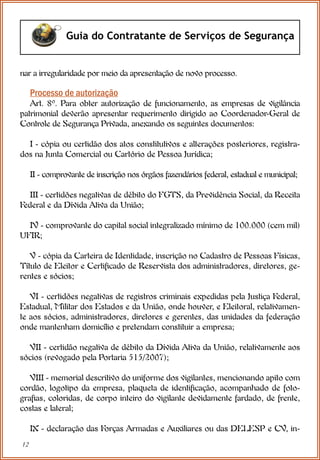 12
Guia do Contratante de Serviços de Segurança
Processo de autorização
Art. 8º. Para obter autorização de funcionamento, as empresas de vigilância
patrimonial deverão apresentar requerimento dirigido ao Coordenador-Geral de
Controle de Segurança Privada, anexando os seguintes documentos:
I - cópia ou certidão dos atos constitutivos e alterações posteriores, registra-
dos na Junta Comercial ou Cartório de Pessoa Jurídica;
II - comprovante de inscrição nos órgãos fazendários federal, estadual e municipal;
III - certidões negativas de débito do FGTS, da Previdência Social, da Receita
Federal e da Dívida Ativa da União;
IV - comprovante do capital social integralizado mínimo de 100.000 (cem mil)
UFIR;
V - cópia da Carteira de Identidade, inscrição no Cadastro de Pessoas Físicas,
Título de Eleitor e Certificado de Reservista dos administradores, diretores, ge-
rentes e sócios;
VI - certidões negativas de registros criminais expedidas pela Justiça Federal,
Estadual, Militar dos Estados e da União, onde houver, e Eleitoral, relativamen-
te aos sócios, administradores, diretores e gerentes, das unidades da federação
onde mantenham domicílio e pretendam constituir a empresa;
VII - certidão negativa de débito da Dívida Ativa da União, relativamente aos
sócios (revogado pela Portaria 515/2007);
VIII - memorial descritivo do uniforme dos vigilantes, mencionando apito com
cordão, logotipo da empresa, plaqueta de identificação, acompanhado de foto-
grafias, coloridas, de corpo inteiro do vigilante devidamente fardado, de frente,
costas e lateral;
IX - declaração das Forças Armadas e Auxiliares ou das DELESP e CV, in-
nar a irregularidade por meio da apresentação de novo processo.
 