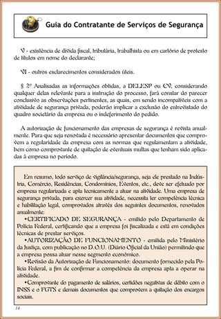 14
Guia do Contratante de Serviços de Segurança
V - existência de dívida fiscal, tributária, trabalhista ou em cartório de protesto
de títulos em nome do declarante;
VI - outros esclarecimentos considerados úteis.
§ 2º Analisadas as informações obtidas, a DELESP ou CV, considerando
qualquer delas relevante para a instrução do processo, fará constar do parecer
conclusivo as observações pertinentes, as quais, em sendo incompatíveis com a
atividade de segurança privada, poderão implicar a exclusão do entrevistado do
quadro societário da empresa ou o indeferimento do pedido.
A autorização de funcionamento das empresas de segurança é revista anual-
mente. Para que seja renovada é necessário apresentar documentos que compro-
vem a regularidade da empresa com as normas que regulamentam a atividade,
bem como comprovante de quitação de eventuais multas que tenham sido aplica-
das à empresa no período.
Em resumo, todo serviço de vigilância/segurança, seja ele prestado na Indús-
tria, Comércio, Residências, Condomínios, Eventos, etc., deve ser efetuado por
empresa regularizada e apta tecnicamente a atuar na atividade. Uma empresa de
segurança privada, para exercer sua atividade, necessita ter competência técnica
e habilitação legal, comprovados através dos seguintes documentos, renovados
anualmente:
•CERTIFICADO DE SEGURANÇA - emitido pelo Departamento de
Polícia Federal, certificando que a empresa foi fiscalizada e está em condições
técnicas de prestar serviços.
•AUTORIZAÇÃO DE FUNCIONAMENTO - emitida pelo Ministério
da Justiça, com publicação no D.O.U. (Diário Oficial da União) permitindo que
a empresa possa atuar nesse segmento econômico.
•Revisão da Autorização de Funcionamento: documento fornecido pela Po-
lícia Federal, a fim de confirmar a competência da empresa apta a operar na
atividade.
•Comprovante do pagamento de salários, certidões negativas de débito com o
INSS e o FGTS e demais documentos que comprovem a quitação dos encargos
sociais.
 