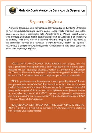 15
Guia do Contratante de Serviços de Segurança
Segurança Orgânica
A mesma legislação aqui mencionada determina que os Serviços Orgânicos
de Segurança (ou Segurança Própria como é comumente chamado) são autori-
zados, controlados e fiscalizados pelo Departamento de Polícia Federal. Assim,
uma empresa que tenha objeto econômico diverso da vigilância e do transporte
de valores, e que utilize pessoal de quadro funcional próprio para a execução de
sua segurança - armada ou desarmada - deverá, também, adaptar-se à legislação,
requerendo a competente Autorização de Funcionamento para atuar como em-
presa com segurança orgânica.
“VIGILANTE AUTÔNOMO”: NÃO EXISTE essa função, uma vez
que o profissional de segurança deve estar registrado numa empresa espe-
cializada (ou com segurança orgânica), possuir o Certificado de Conclusão
do Curso de Formação de Vigilantes, devidamente registrado na Polícia Fe-
deral e a CNV - Carteira Nacional do Vigilante para exercer a atividade.
VIGIA: geralmente essa denominação é usada pelas Prefeituras Munici-
pais para nominar suas Guardas Municipais. Fora deste contexto, embora o
Código Brasileiro de Ocupações defina o termo vigia como o responsável
pela guarda do patrimônio e por exercer a vigilância, essas funções podem
ser exercidas, segundo a Lei 7102/83, apenas por vigilantes, profissionais
que foram formados por curso específico e que são identificados pela CNV
- Carteira Nacional dos Vigilantes.
“SEGURANÇA EFETUADA POR POLICIAIS CIVIS E MILITA-
RES”: É proibida a prestação de serviços de vigilância/segurança efetuada
por Policiais Civis e/ou Militares.
 