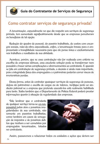 16
Guia do Contratante de Serviços de Segurança
Como contratar serviços de segurança privada?
A terceirização, especialmente no que diz respeito aos serviços de segurança
privada, tem aumentado significativamente desde que as empresas perceberam
os benefícios de tal opção.
Redução do quadro de pessoal, do passivo trabalhista, de custos com encar-
gos sociais, mão-de-obra especializada, enfim, a terceirização trouxe para o em-
presariado a tranqüilidade necessária para que ele pense única e exclusivamente
nos trabalhos e resultados de sua atividade.
Acontece, porém, que se essa contratação não for realizada com critério na
escolha de empresas idôneas, essa excelente solução pode se transformar num
pesadelo e trazer sérias complicações e aborrecimentos ao contratante. E quando
se fala em contratação de segurança privada, a decisão é ainda mais importante,
pois a integridade física dos empregados e o patrimônio poderão correr riscos de
irreversíveis perdas.
Dessa forma, antes de contratar quaisquer serviços de segurança de pessoas,
defesa do patrimônio e escolta de cargas ou de valores, verifique junto ao sin-
dicato patronal se a empresa que pretende executá-los está realmente habilitada
para tanto. Saiba também que o Departamento de Polícia Federal poderá prestar
informações quanto à situação de regularidade das empresas.
Vale lembrar que o contratante
de qualquer serviço torna-se co-res-
ponsável pelos atos e possíveis irre-
gularidades de sua contratada, não
somente em passivos trabalhistas,
como também em casos de sonega-
ção de impostos e de possíveis deli-
tos que venham a ser cometidos por
empregados terceirizados, lotados
no contratante.
Assim, passaremos a relacionar todos os cuidados e ações que devem ser
 