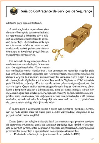 17
Guia do Contratante de Serviços de Segurança
adotados para essa contratação.
A contratação de empresa terceiriza-
da é a melhor opção para o contratante,
se responsável e criteriosa for a sele-
ção da empresa encarregada da execu-
ção do serviço. O contratante deve agir
com todas as cautelas necessárias, não
se deixando seduzir pela economia apa-
rente, que se revela nos preços baixos,
inexeqüíveis e predatórios.
No mercado de segurança privada, é
muito comum a contratação de empre-
sas não regulamentadas. Essas empre-
sas, conhecidas como “clandestinas”, não cumprem os requisitos exigidos pela
Lei 7102/83, contratam vigilantes sem nenhum critério, não se preocupando em
checar a origem do indivíduo, seus antecedentes criminais e sem exigir o Curso
de Formação de Vigilantes e a Carteira Nacional de Vigilante – CNV, expedida
pelo Ministério da Justiça. Em termos de custos pelos serviços oferecidos não
existe mágica. Quem pratica preços exageradamente baixos não tem como obter
lucro e tampouco custear a administração, nem os custos básicos, senão por
meio ilícito, quer seja através de sonegação de encargos sociais, trabalhistas e im-
postos, quer usando materiais ineficientes, armas contrabandeadas e até mesmo
roubadas, além de mão-de-obra desqualificada, colocando em risco o patrimônio
do contratante e a integridade física de todos.
É natural para o contratante buscar o preço sem nenhuma “gordura”; porém,
não se pode deixar levar tal busca para a outra extremidade, chegando-se ao
preço irrisório ou inexeqüível.
Dessa forma, em relação à situação legal das empresas que prestam serviços
de segurança e vigilância, diante da legislação específica (Lei 7102/83), o toma-
dor de serviço deverá, antes de iniciar o processo de contratação, exigir junto às
pretendentes ao serviço a apresentação dos seguintes documentos:
• Portaria de autorização de funcionamento expedida do DPF;
 