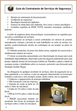 18
Guia do Contratante de Serviços de Segurança
• Revisão de autorização de funcionamento;
• Certificado de segurança;
• Reciclagem bianual dos vigilantes;
• Exames de saúde física dos vigilantes, bem como o exame psicológico;
• Certidões negativas de INSS, FGTS, impostos municipais, estaduais e
federais.
A partir da exigência dessa documentação, recomendamos os seguintes pas-
sos para a contratação de serviços:
1º) Dimensionar os serviços a serem contratados em número de pessoal,
especificando a função e jornada de cada trabalhador no setor de serviço res-
pectivo, preferencialmente através da contratação de um projeto ou plano de
segurança.
2º) Solicitar propostas, de posse dos dados acima, exigindo do concorrente o
detalhamento máximo da mesma.
3º) tomar as propostas apresentadas com discriminação de preços para cada
trabalhador disponibilizado, observado o piso da categoria estabelecido para cada
função, definido através da Convenção Coletiva de Trabalho e aplicar a tabela de
encargos sociais e trabalhistas sobre os mesmos, parâmetro esse fornecido pela
Fundação Getúlio Vargas.
As obrigações de qualquer prestador de serviços, além do pagamento de sa-
lário equivalente a, no mínimo, o piso da categoria (discriminado na Convenção
Coletiva a cada ano) e dos encargos sociais, dentre outras, são as seguintes:
• Uniforme e equipamentos de proteção individual;
• Vale-transporte (cota da empresa);
• Imposto de renda na fonte de 1%
sobre o valor da nota fiscal;
• Cofins de 3% sobre o valor da nota
fiscal;
• PIS de 0,65% sobre o valor da nota
fiscal;
• ISSQN (percentual variável, de-
pendendo dos locais da prestação dos
serviços) sobre o valor da nota fiscal;
 
