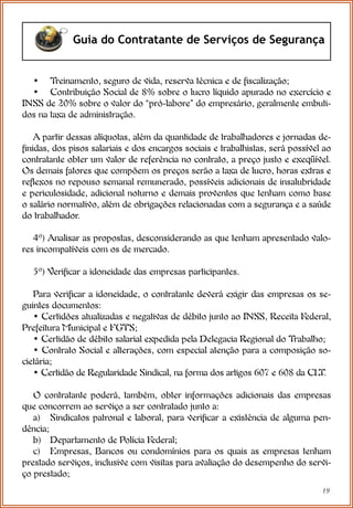 19
Guia do Contratante de Serviços de Segurança
• Treinamento, seguro de vida, reserva técnica e de fiscalização;
• Contribuição Social de 8% sobre o lucro líquido apurado no exercício e
INSS de 20% sobre o valor do “pró-labore” do empresário, geralmente embuti-
dos na taxa de administração.
A partir dessas alíquotas, além da quantidade de trabalhadores e jornadas de-
finidas, dos pisos salariais e dos encargos sociais e trabalhistas, será possível ao
contratante obter um valor de referência no contrato, a preço justo e exeqüível.
Os demais fatores que compõem os preços serão a taxa de lucro, horas extras e
reflexos no repouso semanal remunerado, possíveis adicionais de insalubridade
e periculosidade, adicional noturno e demais proventos que tenham como base
o salário normativo, além de obrigações relacionadas com a segurança e a saúde
do trabalhador.
4º) Analisar as propostas, desconsiderando as que tenham apresentado valo-
res incompatíveis com os de mercado.
5º) Verificar a idoneidade das empresas participantes.
Para verificar a idoneidade, o contratante deverá exigir das empresas os se-
guintes documentos:
• Certidões atualizadas e negativas de débito junto ao INSS, Receita Federal,
Prefeitura Municipal e FGTS;
• Certidão de débito salarial expedida pela Delegacia Regional do Trabalho;
• Contrato Social e alterações, com especial atenção para a composição so-
cietária;
• Certidão de Regularidade Sindical, na forma dos artigos 607 e 608 da CLT.
O contratante poderá, também, obter informações adicionais das empresas
que concorrem ao serviço a ser contratado junto a:
a) Sindicatos patronal e laboral, para verificar a existência de alguma pen-
dência;
b) Departamento de Polícia Federal;
c) Empresas, Bancos ou condomínios para os quais as empresas tenham
prestado serviços, inclusive com visitas para avaliação do desempenho do servi-
ço prestado;
 