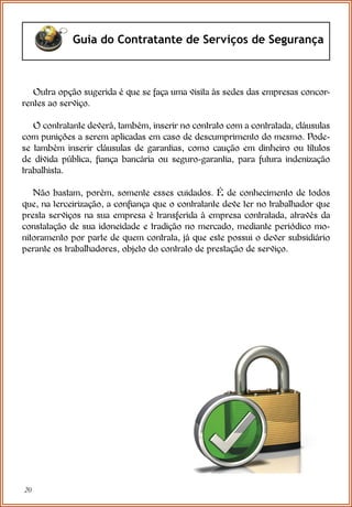 20
Guia do Contratante de Serviços de Segurança
Outra opção sugerida é que se faça uma visita às sedes das empresas concor-
rentes ao serviço.
O contratante deverá, também, inserir no contrato com a contratada, cláusulas
com punições a serem aplicadas em caso de descumprimento do mesmo. Pode-
se também inserir cláusulas de garantias, como caução em dinheiro ou títulos
de dívida pública, fiança bancária ou seguro-garantia, para futura indenização
trabalhista.
Não bastam, porém, somente esses cuidados. É de conhecimento de todos
que, na terceirização, a confiança que o contratante deve ter no trabalhador que
presta serviços na sua empresa é transferida à empresa contratada, através da
constatação de sua idoneidade e tradição no mercado, mediante periódico mo-
nitoramento por parte de quem contrata, já que este possui o dever subsidiário
perante os trabalhadores, objeto do contrato de prestação de serviço.
 