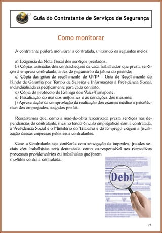 21
Guia do Contratante de Serviços de Segurança
Como monitorar
A contratante poderá monitorar a contratada, utilizando os seguintes meios:
a) Exigência da Nota Fiscal dos serviços prestados;
b) Cópias assinadas dos contracheques de cada trabalhador que presta servi-
ços à empresa contratante, antes do pagamento da fatura do período;
c) Cópia das guias de recolhimento do GFIP – Guia de Recolhimento do
Fundo de Garantia por T
empo de Serviço e Informações à Previdência Social,
individualizada especificamente para cada contrato.
d) Cópia do protocolo de Entrega dos Vales-Transporte;
e) Fiscalização do uso dos uniformes e as condições dos mesmos;
f) Apresentação da comprovação da realização dos exames médico e psicotéc-
nico dos empregados, exigidos por lei.
Ressalvamos que, como a mão-de-obra terceirizada presta serviços nas de-
pendências do contratante, mesmo tendo vínculo empregatício com a contratada,
a Previdência Social e o Ministério do Trabalho e do Emprego exigem a fiscali-
zação dessas empresas pelos seus contratantes.
Caso a Contratante seja conivente com sonegação de impostos, fraudes so-
ciais e/ou trabalhistas será denunciada como co-responsável nos respectivos
processos previdenciários ou trabalhistas que forem
movidos contra a contratada.
 