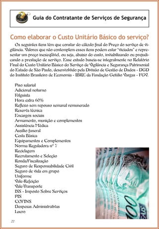 22
Guia do Contratante de Serviços de Segurança
Como elaborar o Custo Unitário Básico do serviço?
Os seguintes itens têm que constar do cálculo final do Preço do serviço de vi-
gilância. Valores que não contemplem esses itens podem estar “viciados” e repre-
sentar um preço inexeqüível, ou seja, abaixo do custo, inviabilizando ou prejudi-
cando a prestação de serviço. Esse estudo baseia-se integralmente no Relatório
Final do Custo Unitário Básico do Serviço de Vigilância e Segurança Patrimonial
do Estado de São Paulo, desenvolvido pela Divisão de Gestão de Dados - DGD
do Instituto Brasileiro de Economia - IBRE da Fundação Getúlio Vargas - FGV.
Piso salarial
Adicional noturno
Folguista
Hora extra 60%
Reflexo sem repouso semanal remunerado
Reserva técnica
Encargos sociais
Armamento, munição e complementos
Assistência Médica
Auxílio funeral
Cesta Básica
Equipamentos e Complementos
Norma Reguladora nº 7
Reciclagem
Recrutamento e Seleção
Ronda/Fiscalização
Seguro de Responsabilidade Civil
Seguro de vida em grupo
Uniforme
Vale-Refeição
Vale-Transporte
ISS - Imposto Sobre Serviços
PIS
COFINS
Despesas Administrativas
Lucro
 