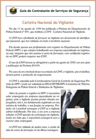 23
Guia do Contratante de Serviços de Segurança
Carteira Nacional do Vigilante
No dia 13 de agosto de 1999 foi publicada a Portaria do Departamento de
Polícia Federal nº 891, que instituiu a CNV - Carteira Nacional do Vigilante.
A CNV tem a finalidade de fornecer ao vigilante um documento de identifica-
ção funcional, que tem validade em todo o território nacional.
Ela atende apenas aos profissionais com registro no Departamento de Polícia
Federal (DPF) e que estejam trabalhando em empresa especializada ou orgânica,
ou seja, ninguém que não possua o curso de formação, com certificado registra-
do no DPF
, poderá requerer sua CNV.
O uso da CNV tornou-se obrigatório a partir de agosto de 2000, um ano após
a publicação da Portaria 891/99.
No caso de um eventual atraso na emissão da CNV, o vigilante, para trabalhar,
deverá portar o protocolo do requerimento.
A CNV é expedida pela Coordenadoria Geral de Controle da Segurança Pri-
vada do DPF e pode ser solicitada às DELESP/SR/DPF
, Comissões de Vistoria,
Delegacias de Polícia Federal e Sindicatos de Vigilantes.
Além de possuir o registro no DPF é necessário
estar empregado em empresa especializada ou or-
gânica, pois o vigilante precisa provar vínculo em-
pregatício, isto é, ter devidamente registrado em sua
carteira de trabalho, a sua função na empresa. Por-
tanto, só é possível conseguir a CNV se o vigilante
estiver trabalhando. Por isso, é um erro a empresa
solicitar a CNV quando da contratação do vigilante,
tendo em vista que é impossível consegui-la sem o
mesmo estar empregado.
A CNV tem validade de quatro anos, a contar da
data do curso de formação ou da última reciclagem.
 