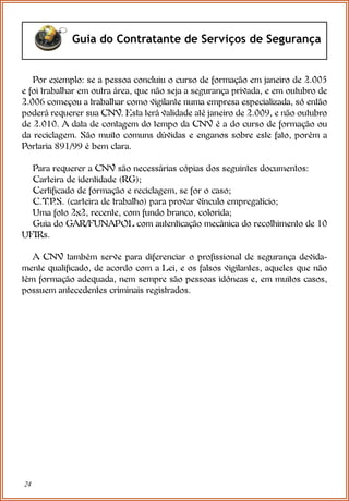 24
Guia do Contratante de Serviços de Segurança
Por exemplo: se a pessoa concluiu o curso de formação em janeiro de 2.005
e foi trabalhar em outra área, que não seja a segurança privada, e em outubro de
2.006 começou a trabalhar como vigilante numa empresa especializada, só então
poderá requerer sua CNV. Esta terá validade até janeiro de 2.009, e não outubro
de 2.010. A data de contagem do tempo da CNV é a do curso de formação ou
da reciclagem. São muito comuns dúvidas e enganos sobre este fato, porém a
Portaria 891/99 é bem clara.
Para requerer a CNV são necessárias cópias dos seguintes documentos:
Carteira de identidade (RG);
Certificado de formação e reciclagem, se for o caso;
C.T.P
.S. (carteira de trabalho) para provar vínculo empregatício;
Uma foto 2x2, recente, com fundo branco, colorida;
Guia do GAR/FUNAPOL com autenticação mecânica do recolhimento de 10
UFIRs.
A CNV também serve para diferenciar o profissional de segurança devida-
mente qualificado, de acordo com a Lei, e os falsos vigilantes, aqueles que não
têm formação adequada, nem sempre são pessoas idôneas e, em muitos casos,
possuem antecedentes criminais registrados.
 