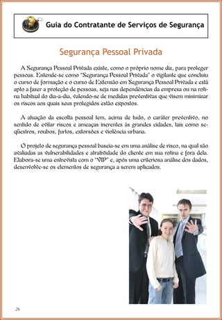 26
Guia do Contratante de Serviços de Segurança
A Segurança Pessoal Privada existe, como o próprio nome diz, para proteger
pessoas. Entende-se como “Segurança Pessoal Privada” o vigilante que concluiu
o curso de formação e o curso de Extensão em Segurança Pessoal Privada e está
apto a fazer a proteção de pessoas, seja nas dependências da empresa ou na roti-
na habitual do dia-a-dia, valendo-se de medidas preventivas que visem minimizar
os riscos aos quais seus protegidos estão expostos.
A atuação da escolta pessoal tem, acima de tudo, o caráter preventivo, no
sentido de evitar riscos e ameaças inerentes às grandes cidades, tais como se-
qüestros, roubos, furtos, extorsões e violência urbana.
O projeto de segurança pessoal baseia-se em uma análise de risco, na qual são
avaliadas as vulnerabilidades e atratividade do cliente em sua rotina e fora dela.
Elabora-se uma entrevista com o “VIP” e, após uma criteriosa análise dos dados,
desenvolve-se os elementos de segurança a serem aplicados.
Segurança Pessoal Privada
 