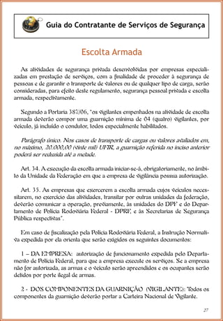 27
Guia do Contratante de Serviços de Segurança
As atividades de segurança privada desenvolvidas por empresas especiali-
zadas em prestação de serviços, com a finalidade de proceder à segurança de
pessoas e de garantir o transporte de valores ou de qualquer tipo de carga, serão
consideradas, para efeito deste regulamento, segurança pessoal privada e escolta
armada, respectivamente.
Segundo a Portaria 387/06, “os vigilantes empenhados na atividade de escolta
armada deverão compor uma guarnição mínima de 04 (quatro) vigilantes, por
veículo, já incluído o condutor, todos especialmente habilitados.
Parágrafo único. Nos casos de transporte de cargas ou valores avaliados em,
no máximo, 20.000,00 (vinte mil) UFIR, a guarnição referida no inciso anterior
poderá ser reduzida até a metade.
Art. 34. A execução da escolta armada iniciar-se-á, obrigatoriamente, no âmbi-
to da Unidade da Federação em que a empresa de vigilância possua autorização.
Art. 35. As empresas que exercerem a escolta armada cujos veículos neces-
sitarem, no exercício das atividades, transitar por outras unidades da federação,
deverão comunicar a operação, previamente, às unidades do DPF e do Depar-
tamento de Polícia Rodoviária Federal - DPRF
, e às Secretarias de Segurança
Pública respectivas”.
Em caso de fiscalização pela Polícia Rodoviária Federal, a Instrução Normati-
va expedida por ela orienta que serão exigidos os seguintes documentos:
1 – DA EMPRESA: autorização de funcionamento expedida pelo Departa-
mento de Polícia Federal, para que a empresa execute os serviços. Se a empresa
não for autorizada, as armas e o veículo serão apreendidos e os ocupantes serão
detidos por porte ilegal de armas.
2 - DOS COMPONENTES DA GUARNIÇÃO (VIGILANTE): T
odos os
componentes da guarnição deverão portar a Carteira Nacional de Vigilante.
Escolta Armada
 
