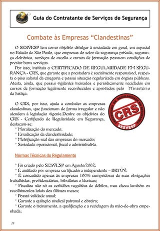 28
Guia do Contratante de Serviços de Segurança
Combate às Empresas “Clandestinas”
O SESVESP tem como objetivo divulgar à sociedade em geral, em especial
no Estado de São Paulo, que empresas do setor de segurança privada, seguran-
ça eletrônica, serviços de escolta e cursos de formação possuem condições de
prestar bons serviços.
Por isso, instituiu o CERTIFICADO DE REGULARIDADE EM SEGU-
RANÇA - CRS, que garante que a prestadora é socialmente responsável, respei-
ta o piso salarial da categoria e possui situação regularizada em órgãos públicos.
Atesta, ainda, que possui vigilantes treinados e periodicamente reciclados em
cursos de formação legalmente reconhecidos e aprovados pelo Ministério
da Justiça.
O CRS, por isso, ajuda a combater as empresas
clandestinas, que funcionam de forma irregular e não
atendem à legislação vigente.Dentre os objetivos do
CRS - Certificado de Regularidade em Segurança,
destacam-se:
* Moralização do mercado;
* Erradicação da clandestinidade;
* Metrificação real das empresas do mercado;
* Seriedade operacional, fiscal e administrativa.
Normas Técnicas do Regulamento
* Foi criado pelo SESVESP em Agosto/2002;
* É auditado por empresa certificadora independente – BRTÜV;
* É concedido apenas às empresas 100% cumpridoras de suas obrigações
trabalhistas, previdenciárias, tributárias e técnicas;
* Fiscaliza não só as certidões negativas de débitos, mas checa também os
recolhimentos totais dos últimos meses;
* Possui validade anual;
* Garante a quitação sindical patronal e obreira;
* Garante o treinamento, a qualificação e a reciclagem da mão-de-obra empe-
nhada;
 