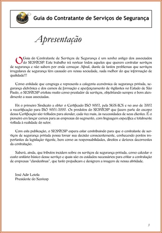 3
Guia do Contratante de Serviços de Segurança
OGuia do Contratante de Serviços de Segurança é um sonho antigo dos associados
do SESVESP
. Este trabalho irá nortear todos aqueles que querem contratar serviços
de segurança e não sabem por onde começar. Afinal, diante de tantos problemas que serviços
irregulares de segurança têm causado em nossa sociedade, nada melhor do que informação de
qualidade!!!
Como entidade que congrega e representa a categoria econômica de segurança privada, se-
gurança eletrônica e dos cursos de formação e aperfeiçoamento de vigilantes no Estado de São
Paulo, o SESVESP evoluiu muito como prestador de serviços, objetivando sempre o bom aten-
dimento a suas associadas.
Foi o primeiro Sindicato a obter o Certificado ISO 9002, pela SGS-ICS e no ano de 2002
a recertificação para ISO 9001:2000. Os produtos do SESVESP que fazem parte do escopo
dessa Certificação são voltados para atender, cada vez mais, às necessidades de seus clientes. É o
pioneiro em lançar cursos para as empresas do segmento, com linguagem específica e totalmente
voltada à realidade do setor.
Com esta publicação, o SESVESP espera estar contribuindo para que o contratante de ser-
viços de segurança privada possa tomar sua decisão conscientemente, conhecendo pontos im-
portantes da legislação vigente, bem como as responsabilidades, direitos e deveres decorrentes
da contratação.
Saberá, ainda, que tributos incidem sobre os serviços de segurança privada, como calcular o
custo unitário básico desse serviço e quais são os cuidados necessários para evitar a contratação
de empresas “clandestinas”, que tanto prejudicam e denigrem a imagem de nossa atividade.
José Adir Loiola
Presidente do Sesvesp
Apresentação
 