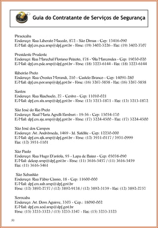 30
Guia do Contratante de Serviços de Segurança
Piracicaba
Endereço: Rua Liberato Macedo, 872 - São Dimas - Cep: 13416-090
E-Mail: dpf.cm.pca.srsp@dpf.gov.br - Fone: (19) 3402-3226 - Fax: (19) 3402-3707
Presidente Prudente
Endereço: Rua Marechal Floriano Peixoto, 178 - Vila Marcondes - Cep: 19030-020
E-Mail: dpf.cm.pde.srsp@dpf.gov.br - Fone: (18) 3223-6144 - Fax: (18) 3223-6144
Ribeirão Preto
Endereço: Rua Orestes Morandi, 210 - Castelo Branco - Cep: 14091-280
E-Mail: dpf.cm.por.srsp@dpf.gov.br - Fone: (16) 3267-5858 - Fax: (16) 3267-5858
Santos
Endereço: Rua Riachuelo, 27 - Centro - Cep: 11010-021
E-Mail: dpf.cm.sts.srsp@dpf.gov.br - Fone: (13) 3213-1871 - Fax: (13) 3213-1872
São José do Rio Preto
Endereço: Rual Maria Agrelli Famburi - 19-56 - Cep: 15054-170
E-Mail: dpf.cm.sje.srsp@dpf.gov.br - Fone: (17) 3224-4500 - Fax: (17) 3224-4500
São José dos Campos
Endereço: Av. Andrômeda, 1469 - Jd. Satélite - Cep: 12230-000
E-Mail: dpf.cm.sjk.srsp@dpf.gov.br - Fone: (12) 3931-0117 / 3931-0999
Fax: (12) 3931-1101
São Paulo
Endereço: Rua Hugo D’antola, 95 - Lapa de Baixo - Cep: 05038-090
E-Mail: delesp.srsp@dpf.gov.br - Fone: (11) 3616-5457 / (11) 3616-5459
Fax: (11) 3616-5461
São Sebastião
Endereço: Rua Fábio Cássio, 18 - Cep: 11600-000
E-Mail: dpf.cm.ssb.srsp@dpf.gov.br
Fone: (12) 3892-2757 / (12) 3892-9138 / (12) 3892-3139 - Fax: (12) 3892-2757
Sorocaba
Endereço: Av. Dom Aguirre, 3303 - Cep.: 18090-002
E-Mail: dpf.cm.sod.srsp@dpf.gov.br
Fone: (15) 3233-3323 / (15) 3233-3347 - Fax: (15) 3233-3323
 