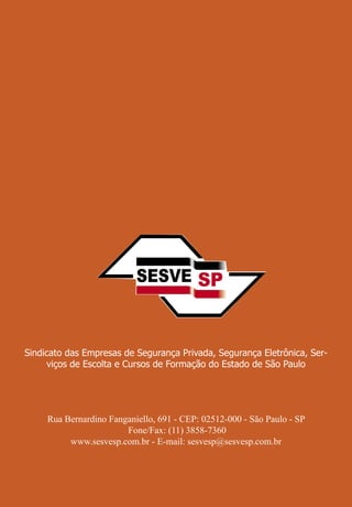 32
Guia do Contratante de Serviços de Segurança
Rua Bernardino Fanganiello, 691 - CEP: 02512-000 - São Paulo - SP
Fone/Fax: (11) 3858-7360
www.sesvesp.com.br - E-mail: sesvesp@sesvesp.com.br
Sindicato das Empresas de Segurança Privada, Segurança Eletrônica, Ser-
viços de Escolta e Cursos de Formação do Estado de São Paulo
 