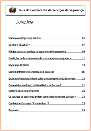 4
Guia do Contratante de Serviços de Segurança
Histórico da Segurança Privada 05
Quem é o SESVESP? 07
Por que contratar serviços de segurança com segurança 09
Condições de Funcionamento de uma empresa de segurança 11
Segurança Orgânica 13
Como Contratar uma Empresa de Segurança 15
Quaisostributosqueincidemsobreocustodaprestaçãodeserviços 20
Como elaborar o Custo Unitário Básico do Serviço? 21
Carteira Nacional de Vigilante 23
Os serviços de segurança podem ser realizados em vias públicas? 24
Combate às Empresas “Clandestinas”? 26
Denúncias 28
Sumário
 