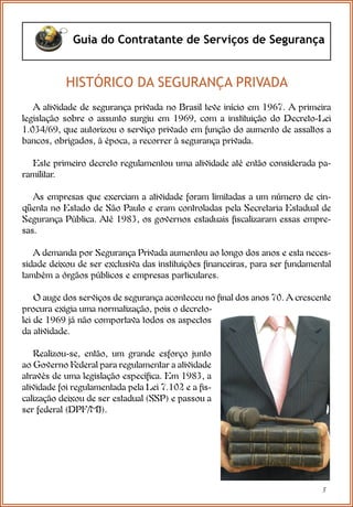 5
Guia do Contratante de Serviços de Segurança
HISTÓRICO DA SEGURANÇA PRIVADA
A atividade de segurança privada no Brasil teve início em 1967. A primeira
legislação sobre o assunto surgiu em 1969, com a instituição do Decreto-Lei
1.034/69, que autorizou o serviço privado em função do aumento de assaltos a
bancos, obrigados, à época, a recorrer à segurança privada.
Este primeiro decreto regulamentou uma atividade até então considerada pa-
ramilitar.
As empresas que exerciam a atividade foram limitadas a um número de cin-
qüenta no Estado de São Paulo e eram controladas pela Secretaria Estadual de
Segurança Pública. Até 1983, os governos estaduais fiscalizaram essas empre-
sas.
A demanda por Segurança Privada aumentou ao longo dos anos e esta neces-
sidade deixou de ser exclusiva das instituições financeiras, para ser fundamental
também a órgãos públicos e empresas particulares.
O auge dos serviços de segurança aconteceu no final dos anos 70. A crescente
procura exigia uma normatização, pois o decreto-
lei de 1969 já não comportava todos os aspectos
da atividade.
Realizou-se, então, um grande esforço junto
ao Governo Federal para regulamentar a atividade
através de uma legislação específica. Em 1983, a
atividade foi regulamentada pela Lei 7.102 e a fis-
calização deixou de ser estadual (SSP) e passou a
ser federal (DPF/MJ).
 