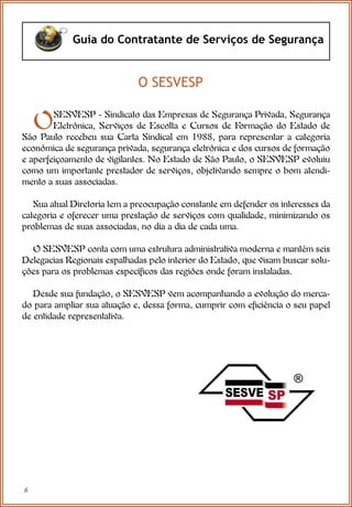 6
Guia do Contratante de Serviços de Segurança
OSESVESP - Sindicato das Empresas de Segurança Privada, Segurança
Eletrônica, Serviços de Escolta e Cursos de Formação do Estado de
São Paulo recebeu sua Carta Sindical em 1988, para representar a categoria
econômica de segurança privada, segurança eletrônica e dos cursos de formação
e aperfeiçoamento de vigilantes. No Estado de São Paulo, o SESVESP evoluiu
como um importante prestador de serviços, objetivando sempre o bom atendi-
mento a suas associadas.
Sua atual Diretoria tem a preocupação constante em defender os interesses da
categoria e oferecer uma prestação de serviços com qualidade, minimizando os
problemas de suas associadas, no dia a dia de cada uma.
O SESVESP conta com uma estrutura administrativa moderna e mantém seis
Delegacias Regionais espalhadas pelo interior do Estado, que visam buscar solu-
ções para os problemas específicos das regiões onde foram instaladas.
Desde sua fundação, o SESVESP vem acompanhando a evolução do merca-
do para ampliar sua atuação e, dessa forma, cumprir com eficiência o seu papel
de entidade representativa.
O SESVESP
 