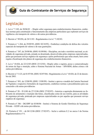 8
Guia do Contratante de Serviços de Segurança
Legislação
1. Lei n.º 7.102, de 20/06/83 - Dispõe sobre segurança para estabelecimentos ﬁnanceiros, estabe-
lece normas para constituição e funcionamento das empresas particulares que exploram serviços de
vigilância e de transporte de valores e dá outras providências.
2. Decreto n.º 89.056, de 24/11/83 - Regulamenta a Lei n.º 7.102/83.
3. Portaria n.º 1.264, de 29/09/95, (DOU 02/10/95) - Estabelece condições de defesa dos veículos
especiais de transporte de valores e de suas guarnições.
4. Portaria n.º 387, de 28/08/06, (DOU 01/09/06) - Disciplina, em todo o território nacional, as ati-
vidades de segurança privada, armada ou desarmada, desenvolvidas pelas empresas especializadas,
pelas que possuem serviço orgânico de segurança e pelos proﬁssionais que nelas atuam, bem como
regula a ﬁscalização dos planos de segurança dos estabelecimentos ﬁnanceiros.
5. Lei n.º 10.826, de 22/12/03 (DOU 23/12/03) - Dispõe sobre o registro, posse e comercialização
de armas de fogo e munição, sobre o Sistema Nacional de Armas – SINARM, deﬁne crimes e dá
outras providências.
6. Decreto n.º 5.123, de 01/07/04, (DOU 02/07/04) - Regulamenta a Lei n.º 10.826, de 22 de dezem-
bro de 2003.
7. Portaria n.º 891, de 12/08/99, (DOU 13/08/99) - Institui e aprova o modelo da Carteira Nacional
de Vigilante e respectivo formulário de requerimento, estabelece normas e procedimentos para sua
concessão e dá outras providências.
8. Portaria nº 20 – D LOG de 27/12/06 (DOU 27/02/07) - Autoriza a aquisição diretamente no fa-
bricante de armamento e munição não-letais, classiﬁcadas como de uso restrito, para as atividades
de segurança privada, praticada por empresas especializadas ou por aquelas que possuem serviço
orgânico de segurança.
9. Portaria nº 346 – DG/DPF de 03/08/06 - Institui o Sistema de Gestão Eletrônica de Segurança
Privada – GESP e dá outras providências.
10. Portaria nº 191 – de 04/12/06 (DOU 27/02/07) - Inclui o subitem E.2 no anexo I da Norma
Regulamentadora nº 6.
 