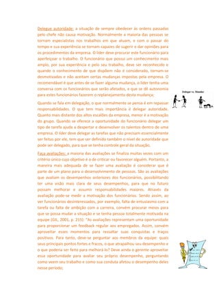 Delegue autoridade: a situação de sempre obedecer ás ordens passadas
pelo chefe não causa motivação. Normalmente a maioria das pessoas se
tornam especialistas nos trabalhos em que atuam, e com o passar do
tempo e sua experiência se tornam capazes de sugerir e dar opiniões para
os procedimentos da empresa. O líder deve procurar este funcionário para
aperfeiçoar o trabalho. O funcionário que possui um conhecimento mais
amplo, por sua experiência e pelo seu trabalho, deve ser reconhecido e
quando o conhecimento de que dispõem não é considerado, tornam-se
desmotivados e não aceitam certas mudanças impostas pela empresa. O
recomendável é que antes de se fazer alguma mudança, o líder tenha uma
conversa com os funcionários que serão afetados, e que se dê autonomia
para estes funcionários fazerem o replanejamento desta mudança;
Quando se fala em delegação, o que normalmente se pensa é em repassar
responsabilidades. O que tem mais importância é delegar autoridade.
Quanto mais distante dos altos escalões da empresa, menor é a motivação
do grupo. Quando se oferece a oportunidade do funcionário delegar um
tipo de tarefa ajuda a despertar e desenvolver os talentos dentro de uma
empresa. O líder deve delegar as tarefas que não precisam essencialmente
ser feitas por ele, tem que ser definido também o nível de autoridade que
pode ser delegado, para que se tenha controle geral da situação;
Faça avaliações: a maioria das avaliações se finaliza muitas vezes com um
critério único cujo objetivo é o de criticar ou favorecer alguém. Portanto, a
maneira mais adequada de se fazer uma avaliação é considerar que é
parte de um plano para o desenvolvimento de pessoas. São as avaliações
que avaliam os desempenhos anteriores dos funcionários, possibilitando
ter uma visão mais clara de seus desempenhos, para que no futuro
possam melhorar e assumir responsabilidades maiores. Através da
avaliação pode-se medir a motivação dos funcionários. Sendo assim, ao
ver funcionários desinteressados, por exemplo, falta de entusiasmo com a
tarefa ou falta de ambição com a carreira, convém procurar meios para
que se possa mudar a situação e se tenha pessoa totalmente motivada na
equipe (GIL, 2001, p. 215): “As avaliações representam uma oportunidade
para proporcionar um feedback regular aos empregados. Assim, convém
aproveitar esses momentos para ressaltar suas conquistas e traços
positivos. Para tanto, deve-se perguntar aos membros da equipe: quais
seus principais pontos fortes e fracos, o que atrapalhou seu desempenho e
o que poderia ser feito para melhorá-lo? Deve ainda o gerente aproveitar
essa oportunidade para avaliar seu próprio desempenho, perguntando
como veem seu trabalho e como sua conduta afetou o desempenho deles
nesse período;

 