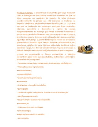 Promova mudanças: as experiências desenvolvidas por Mayo mostraram
como a motivação dos funcionários aumenta no momento em que são
feitas mudanças nas condições de trabalho. As faltas diminuem
consideravelmente no período que está ocorrendo as mudanças na
empresa. A explicação de acordo com Mayo apud Gil (2001, p. 214) é a de
que para os funcionários ver mudanças e participar delas causam-lhes
interesse, autoestima e desenvolve o espírito de equipe,
independentemente da mudança que estiver ocorrendo. Concluindo-se
que as mudanças são fundamentais para que se possa motivar o grupo, o
gerente deve procurar áreas que sejam adequadas para que se possa fazer
algum tipo de mudança. O gerente também pode reaver seu processo de
gerenciamento, mudando algum método, isso pode causar motivação para
a equipe de trabalho. Um outro fator que pode ajudar também é pedir a
opinião da equipe, mas deve ser considerado com respeito e seriedade as
opiniões dada pela a equipe com relação as mudanças feita na empresa.
Levando em consideração os fatores motivacionais e higiênicos
apresentados pelos vários autores estudados, destacamos e utilizamos no
presente estudo os seguintes:
- Fatores de motivação ou motivacionais, intrínsecos ou satisfacientes:
• realização pessoal e profissional;
• reconhecimento;
• responsabilidade;
• desenvolvimento profissional;
• autonomia;
• criatividade e inovação do trabalho;
• participação.
- Fatores de higiene ou higiênicos, extrínsecos ou de manutenção:
• decisões organizacionais;
• relacionamento supervisor/subordinado;
• remuneração;
• relacionamento com os colegas;
• status/prestígio;
• segurança/permanência trabalho;
• comunicação.

 