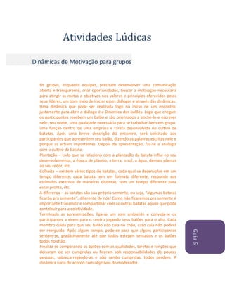 Atividades Lúdicas
Dinâmicas de Motivação para grupos

Guia 5

Os grupos, enquanto equipes, precisam desenvolver uma comunicação
aberta e transparente, criar oportunidades, buscar a motivação necessária
para atingir as metas e objetivos nos valores e princípios oferecidos pelos
seus líderes, um bom meio de iniciar esses diálogos é através das dinâmicas.
Uma dinâmica que pode ser realizada logo no início de um encontro,
justamente para abrir o diálogo é a Dinâmica dos balões. Logo que chegam
os participantes recebem um balão e são orientados a enche-lo e escrever
nele: seu nome, uma qualidade necessária para se trabalhar bem em grupo,
uma função dentro de uma empresa e tarefa desenvolvida no cultivo de
batatas. Após uma breve descrição do encontro, será solicitado aos
participantes que apresentem seu balão, dizendo as palavras escritas nele e
porque as acham importantes. Depois da apresentação, faz-se a analogia
com o cultivo da batata:
Plantação – tudo que se relaciona com a plantação da batata influi no seu
desenvolvimento, a época de plantio, a terra, o sol, a água, demais plantas
ao seu redor, etc.
Colheita – existem vários tipos de batatas, cada qual se desenvolve em um
tempo diferente, cada batata tem um formato diferente, responde aos
estímulos externos de maneiras distintas, tem um tempo diferente para
estar pronta, etc.
A diferença – as batatas são sua própria semente, ou seja, “algumas batatas
ficarão pra semente”, diferente de nós! Como não ficaremos pra semente é
importante transmitir e compartilhar com as outras batatas aquilo que pode
contribuir para a coletividade.
Terminada as apresentações, liga-se um som ambiente e convida-se os
participantes a virem para o centro jogando seus balões para o alto. Cada
membro cuida para que seu balão não caia no chão, caso caia não poderá
ser reerguido. Após algum tempo, pede-se para que alguns participantes
sentem-se, gradativamente até que todos estejam sentados e os balões
todos no chão.
Finaliza-se comparando os balões com as qualidades, tarefas e funções que
deixaram de ser cumpridas ou ficaram sob responsabilidades de poucas
pessoas, sobrecarregando-as e não sendo cumpridas, todos perdem. A
dinâmica varia de acordo com objetivos do moderador.

 