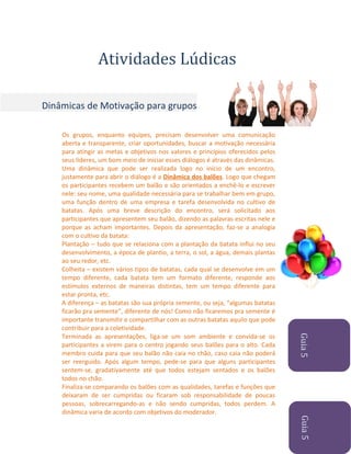 Atividades Lúdicas
Dinâmicas de Motivação para grupos

Guia 5
Guia 5

Os grupos, enquanto equipes, precisam desenvolver uma comunicação
aberta e transparente, criar oportunidades, buscar a motivação necessária
para atingir as metas e objetivos nos valores e princípios oferecidos pelos
seus líderes, um bom meio de iniciar esses diálogos é através das dinâmicas.
Uma dinâmica que pode ser realizada logo no início de um encontro,
justamente para abrir o diálogo é a Dinâmica dos balões. Logo que chegam
os participantes recebem um balão e são orientados a enchê-lo e escrever
nele: seu nome, uma qualidade necessária para se trabalhar bem em grupo,
uma função dentro de uma empresa e tarefa desenvolvida no cultivo de
batatas. Após uma breve descrição do encontro, será solicitado aos
participantes que apresentem seu balão, dizendo as palavras escritas nele e
porque as acham importantes. Depois da apresentação, faz-se a analogia
com o cultivo da batata:
Plantação – tudo que se relaciona com a plantação da batata influi no seu
desenvolvimento, a época de plantio, a terra, o sol, a água, demais plantas
ao seu redor, etc.
Colheita – existem vários tipos de batatas, cada qual se desenvolve em um
tempo diferente, cada batata tem um formato diferente, responde aos
estímulos externos de maneiras distintas, tem um tempo diferente para
estar pronta, etc.
A diferença – as batatas são sua própria semente, ou seja, “algumas batatas
ficarão pra semente”, diferente de nós! Como não ficaremos pra semente é
importante transmitir e compartilhar com as outras batatas aquilo que pode
contribuir para a coletividade.
Terminada as apresentações, liga-se um som ambiente e convida-se os
participantes a virem para o centro jogando seus balões para o alto. Cada
membro cuida para que seu balão não caia no chão, caso caia não poderá
ser reerguido. Após algum tempo, pede-se para que alguns participantes
sentem-se, gradativamente até que todos estejam sentados e os balões
todos no chão.
Finaliza-se comparando os balões com as qualidades, tarefas e funções que
deixaram de ser cumpridas ou ficaram sob responsabilidade de poucas
pessoas, sobrecarregando-as e não sendo cumpridas, todos perdem. A
dinâmica varia de acordo com objetivos do moderador.

 