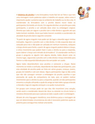 A dinâmica do pirulito é uma brincadeira muito fácil de ser feita e que tem
uma mensagem muito poderosa sobre o trabalho em equipe, sobre como é
importante ajudar o próximo seja no ambiente de trabalho ou no dia a dia. O
coordenador da brincadeira com o pirulito deverá reunir todos os
participantes formando um círculo. Em seguida distribui um pirulito para cada
participante, o pirulito a ser utilizado deve estar na embalagem original.
Orienta que cada um segure o pirulito com a mão direita e aguarde até que
todos tenham recebido. Assim que todos tiverem recebido o coordenador da
atividade do pirulito dará o seguinte comando:
"A partir de agora ninguém mais pode sair do lugar e deverão seguir minhas
instruções. Segurem o pirulito com a mão direita. A mão esquerda deve ser
colocada para trás e não pode ser utilizada em nenhum momento, estiquem
o braço direito para frente, a partir de agora ninguém poderá dobrar o braço,
o único movimento que podem fazer é para a direita ou para a esquerda,
quem dobrar o braço será retirado da brincadeira". O coordenador verifica o
grupo e pergunta se alguém tem alguma dúvida, todos devem estar no
mesmo lugar, segurando o pirulito com a mão direita e braço estendido para
frente e a mão esquerda dobrada para trás sem poder ser usada.
Agora todos desembrulhem seus pirulitos e comecem a chupar. Neste
momento se instala a confusão, dependendo da idade dos participantes, pois
esta atividade do pirulito pode ser feita em vários grupos, crianças, jovens,
grupos de trabalho e até com idosos. Alguns participantes logo se dão conta
que não vão conseguir remover a embalagem do pirulito sozinhos e que
precisarão da ajuda do companheiro do lado, pois só podem realizar
movimentos para a direita ou para a esquerda, quando um dos participantes
encontra a solução utilizando a ajuda do amigo ao lado todo o grupo entende
a charada e logo em seguida começam a se ajudar mutuamente.
Em grupos com crianças pode ser que elas não encontrem uma solução,
sendo assim o coordenador deverá dar dicas ou estando no círculo tomar a
iniciativa oferecendo para que a pessoa ao lado o ajude a abrir a embalagem.
Através de uma linguagem metafórica, essa dinâmica passa a mensagem de
que em determinadas circunstancias da vida é necessário pedirmos ajuda ao
próximo para conseguirmos realizar uma tarefa.

 