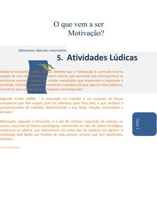 O que vem a ser
Motivação?
Vejamos alguns conceitos

5. Atividades Lúdicas

Idalberto Chiavenato (2005, p.242), defende que a "Motivação é a pressão interna
surgida de uma necessidade, também interna, que excitando (via eletroquímica) as
estruturas nervosas, origina um estado energizador que impulsiona o organismo à
atividade, iniciando, guiando e mantendo a conduta até que alguma meta (objetivo,
incentivo) seja conseguida ou a resposta seja bloqueada."
Segundo Pinder (1998), " A motivação no trabalho é um conjunto de forças
energéticas que têm origem quer no indivíduo, quer fora dele, e que moldam o
comportamento de trabalho, determinando a sua força, direção, intensidade e
duração."

Liste seu conteúdo aqui

Guia 1

Motivação, segundo o dicionário, é o ato de motivar; exposição de motivos ou
causas; conjunto de fatores psicológicos, conscientes ou não, de ordem fisiológica,
intelectual ou afetiva, que determinam um certo tipo de conduta em alguém. A
motivação está ligada aos motivos de cada pessoa, motivos que tem significados
distintos.

 