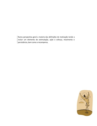 Numa perspectiva geral a maioria das definições de motivação tende a
incluir um elemento de estimulação, ação e esforço, movimento e
persistência, bem como a recompensa.

 