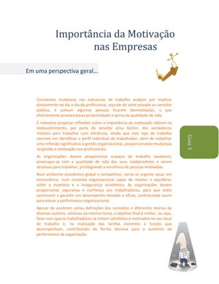 Importância da Motivação
nas Empresas
Em uma perspectiva geral...

Constantes mudanças nas estruturas de trabalho acabam por implicar
diretamente no dia a dia do profissional, seja ele do setor privado ou servidor
público, é comum algumas pessoas ficarem desmotivadas, o que
efetivamente provoca baixa produtividade e perca da qualidade de vida.

As organizações devem proporcionar espaços de trabalho saudáveis,
preocupar-se com a qualidade de vida dos seus colaboradores e serem
atrativas para trabalhar, privilegiando a existência de pessoas motivadas.
Num ambiente econômico global e competitivo, torna-se urgente atuar em
consonância, num contexto organizacional capaz de manter o equilíbrio,
entre a incerteza e a insegurança econômica. As organizações devem
proporcionar segurança e confiança aos trabalhadores, para que estes
continuem a garantir um desempenho elevado e eficaz, contribuindo assim
para elevar a performance organizacional.
Apesar de existirem várias definições dos conceitos e diferentes teorias de
diversos autores, relativas ao mesmo tema, o objetivo final é similar, ou seja,
fazer com que os trabalhadores se sintam satisfeitos e motivados no seu local
de trabalho e, na realização das tarefas inerentes à função que
desempenham, contribuindo de forma decisiva para o aumento da
performance da organização.

Guia 3

É relevante propiciar reflexões sobre a importância da motivação laboral no
redescobrimento, por parte do servidor e/ou Gestor, dos verdadeiros
motivos para trabalhar com eficiência, sendo que este tipo de trabalho
consiste em identificar o perfil individual do trabalhador, além de trabalhar
uma reflexão significativa à gestão organizacional, proporcionando mudanças
na gestão e motivação nos profissionais.

 