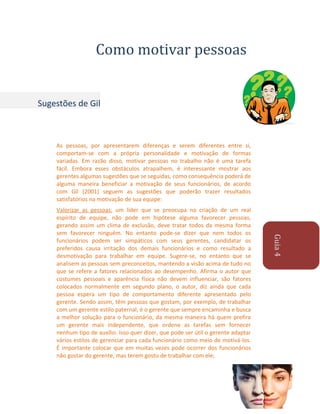 Como motivar pessoas

Sugestões de Gil

As pessoas, por apresentarem diferenças e serem diferentes entre si,
comportam-se com a própria personalidade e motivação de formas
variadas. Em razão disso, motivar pessoas no trabalho não é uma tarefa
fácil. Embora esses obstáculos atrapalhem, é interessante mostrar aos
gerentes algumas sugestões que se seguidas, como consequência poderá de
alguma maneira beneficiar a motivação de seus funcionários, de acordo
com Gil (2001) seguem as sugestões que poderão trazer resultados
satisfatórios na motivação de sua equipe:

Guia 4

Valorizar as pessoas: um líder que se preocupa na criação de um real
espírito de equipe, não pode em hipótese alguma favorecer pessoas,
gerando assim um clima de exclusão, deve tratar todos da mesma forma
sem favorecer ninguém. No entanto pode-se dizer que nem todos os
funcionários podem ser simpáticos com seus gerentes, candidatar os
preferidos causa irritação dos demais funcionários e como resultado a
desmotivação para trabalhar em equipe. Sugere-se, no entanto que se
analisem as pessoas sem preconceitos, mantendo a visão acima de tudo no
que se refere a fatores relacionados ao desempenho. Afirma o autor que
costumes pessoais e aparência física não devem influenciar, são fatores
colocados normalmente em segundo plano, o autor, diz ainda que cada
pessoa espera um tipo de comportamento diferente apresentado pelo
gerente. Sendo assim, têm pessoas que gostam, por exemplo, de trabalhar
com um gerente estilo paternal, é o gerente que sempre encaminha e busca
a melhor solução para o funcionário, da mesma maneira há quem prefira
um gerente mais independente, que ordene as tarefas sem fornecer
nenhum tipo de auxílio. Isso quer dizer, que pode ser útil o gerente adaptar
vários estilos de gerenciar para cada funcionário como meio de motivá-los.
É importante colocar que em muitas vezes pode ocorrer dos funcionários
não gostar do gerente, mas terem gosto de trabalhar com ele;

 