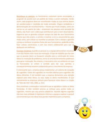 Reconheça os avanços: os funcionários costumam serem encorajados a
progredir de acordo com um padrão de metas a serem realizadas. Sendo
assim, cada progresso deve ser reconhecido e todas as suas vitórias devem
ser parabenizadas e recebidas de modo animador. Elogios verdadeiros e
demonstrações de reconhecimento – mesmo que muito simples, como um
sorriso ou um aperto de mão – ocasionam nas pessoas uma sensação de
vitória, elas ficam com a ideia que contribuíram para o bom desempenho.
Sugere-se que os gerentes estejam sempre do lado de seus funcionários
mesmo que eles errem, o correto é mostrar o erro e encaminhá-los para
modo certo, sem criticar ou humilhar as pessoas. Com o tempo o gerente
começa a conhecer os pontos fortes de seus funcionários, podendo então,
fazer críticas construtivas e com isso estará colaborando para que se
dediquem em melhorar;
Encoraje iniciativas: quando as pessoas ou a equipe demonstram iniciativas
é um dos fatores mais claros da motivação. O tipo de trabalho que faz com
que as pessoas deem ou busquem soluções para a construção de novas
ideias ou resolução de problemas, torna-se uma das ferramentas poderosas
para gerar motivação. No entanto, é necessário criar um ambiente em que
os funcionários se sintam à vontade para dar suas opiniões e
consequentemente estarem colaborando para o crescimento da empresa;
É interessante que a empresa possa implementar um sistema de recepção
de sugestões. Caixas de sugestões ou reuniões abertas para sugestões são
ideias eficientes. É útil também que a empresa demonstre uma atenção
especial para estas ideias, ou seja, todas as ideias manifestadas. O que
normalmente as empresas utilizam para favorecer estas ideias é a criação
da “ideia do mês” (GIL, 2001, p. 211).
Para incentivar a motivação é necessário que se agradeça a todas as ideias
fornecidas. O líder também precisa se esforçar para aceitar todas as
sugestões, mesmo que seja preciso adaptá-las. Quando alguma sugestão
não tiver mais utilidade é importante informar a equipe e explicar o porquê
convencendo que esta ideias teve grande importância para a empresa;

 