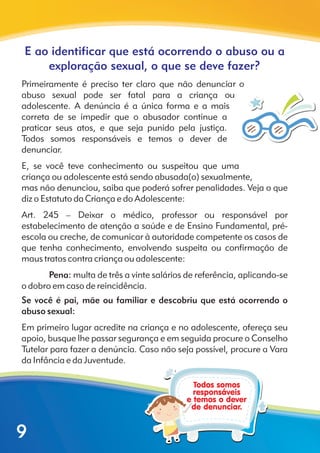 E ao identificar que está ocorrendo o abuso ou a
exploração sexual, o que se deve fazer?
Primeiramente é preciso ter claro que não denunciar o
abuso sexual pode ser fatal para a criança ou
adolescente. A denúncia é a única forma e a mais
correta de se impedir que o abusador continue a
praticar seus atos, e que seja punido pela justiça.
Todos somos responsáveis e temos o dever de
denunciar.
E, se você teve conhecimento ou suspeitou que uma
criança ou adolescente está sendo abusada(o) sexualmente,
mas não denunciou, saiba que poderá sofrer penalidades. Veja o que
diz o Estatuto da Criança e do Adolescente:
Art. 245 – Deixar o médico, professor ou responsável por
estabelecimento de atenção a saúde e de Ensino Fundamental, pré-
escola ou creche, de comunicar à autoridade competente os casos de
que tenha conhecimento, envolvendo suspeita ou confirmação de
maus tratos contra criança ou adolescente:
Pena: multa de três a vinte salários de referência, aplicando-se
o dobro em caso de reincidência.
Se você é pai, mãe ou familiar e descobriu que está ocorrendo o
abuso sexual:
Em primeiro lugar acredite na criança e no adolescente, ofereça seu
apoio, busque lhe passar segurança e em seguida procure o Conselho
Tutelar para fazer a denúncia. Caso não seja possível, procure a Vara
da Infância e da Juventude.
9
 