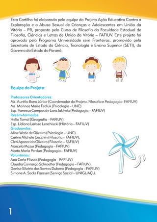 Esta Cartilha foi elaborada pela equipe do Projeto Ação Educativa Contra a
Exploração e o Abuso Sexual de Crianças e Adolescentes em União da
Vitória – PR, proposto pelo Curso de Filosofia da Faculdade Estadual de
Filosofia, Ciências e Letras de União da Vitória – FAFIUV. Este projeto foi
aprovado pelo Programa Universidade sem Fronteiras, promovido pela
Secretaria de Estado da Ciência, Tecnologia e Ensino Superior (SETI), do
Governo do Estado do Paraná.
Ms. Aurélio Bona Júnior (Coordenador do Projeto. Filosofia e Pedagogia - FAFIUV)
Ms. Marínea Maria Fediuk (Psicologia – UNC)
Esp. Vanessa Campos de Lara Jakimiu (Pedagogia – FAFIUV)
Helio Tomal (Geografia – FAFIUV)
Esp. Lidiana Larissa Lenchiscki (História – FAFIUV)
Aline Werle de Oliveira (Psicologia – UNC)
Carine Michele Cecchin (Filosofia – FAFIUV),
Cleri Aparecida Oliveira (Filosofia – FAFIUV)
Marcela Mazur (Pedagogia – FAFIUV)
Marta Maria Perdun (Pedagogia – FAFIUV)
Ana Carla Flissak (Pedagogia – FAFIUV)
Denise Silvério dos Santos Dubena (Pedagogia – FAFIUV)
Simone A. Sacks Faesser (Serviço Social – UNIGUAÇU.
Equipe do Projeto:
Professores Orientadores:
Recém-formados:
Graduandos:
Voluntários:
Claudia Camargo Schroetter (Pedagogia – FAFIUV).
1
 