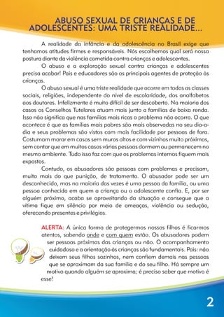 ABUSO SEXUAL DE CRIANÇAS E DE
ADOLESCENTES: UMA TRISTE REALIDADE...
A realidade da infância e da adolescência no Brasil exige que
tenhamos atitudes firmes e responsáveis. Nós escolhemos qual será nossa
postura diante da violência cometida contra crianças e adolescentes.
O abuso e a exploração sexual contra crianças e adolescentes
precisa acabar! Pais e educadores são os principais agentes de proteção às
crianças.
O abuso sexual é uma triste realidade que ocorre em todas as classes
sociais, religiões, independente do nível de escolaridade, dos analfabetos
aos doutores. Infelizmente é muito difícil de ser descoberto. Na maioria dos
casos os Conselhos Tutelares atuam mais junto a famílias de baixa renda.
Isso não significa que nas famílias mais ricas o problema não ocorra. O que
acontece é que as famílias mais pobres são mais observadas no seu dia-a-
dia e seus problemas são vistos com mais facilidade por pessoas de fora.
Costumam morar em casas sem muros altos e com vizinhos muito próximos,
sem contar que em muitos casos várias pessoas dormem ou permanecem no
mesmo ambiente. Tudo isso faz com que os problemas internos fiquem mais
expostos.
Contudo, os abusadores são pessoas com problemas e precisam,
muito mais do que punição, de tratamento. O abusador pode ser um
desconhecido, mas na maioria das vezes é uma pessoa da família, ou uma
pessoa conhecida em quem a criança ou o adolescente confia. E, por ser
alguém próximo, acaba se aproveitando da situação e consegue que a
vítima fique em silêncio por meio de ameaças, violência ou sedução,
oferecendo presentes e privilégios.
A única forma de protegermos nossos filhos é ficarmos
atentos, sabendo onde e com quem estão. Os abusadores podem
ser pessoas próximas das crianças ou não. O acompanhamento
cuidadoso e a orientação às crianças são fundamentais. Pais: não
deixem seus filhos sozinhos, nem confiem demais nas pessoas
que se aproximam da sua família e do seu filho. Há sempre um
motivo quando alguém se aproxima; é preciso saber que motivo é
esse!
ALERTA:
2
 