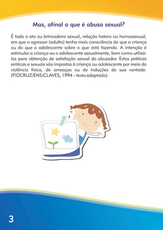Mas, afinal o que é abuso sexual?
É todo o ato ou brincadeira sexual, relação hetero ou homossexual,
em que o agressor (adulto) tenha mais consciência do que a criança
ou do que o adolescente sobre o que está fazendo. A intenção é
estimular a criança ou o adolescente sexualmente, bem como utilizá-
las para obtenção de satisfação sexual do abusador. Estas práticas
eróticas e sexuais são impostas à criança ou adolescente por meio da
violência física, de ameaças ou de induções de sua vontade.
(FIOCRUZ/ENS/CLAVES, 1994 – texto adaptado).
3
 