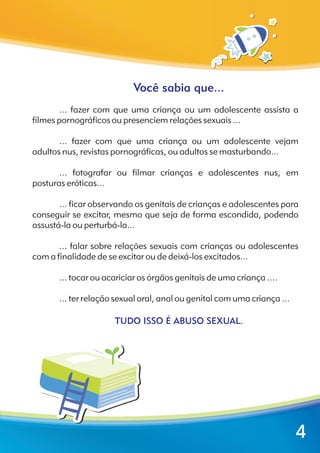 Você sabia que...
TUDO ISSO É ABUSO SEXUAL.
... fazer com que uma criança ou um adolescente assista a
filmes pornográficos ou presenciem relações sexuais ...
... fazer com que uma criança ou um adolescente vejam
adultos nus, revistas pornográficas, ou adultos se masturbando...
... fotografar ou filmar crianças e adolescentes nus, em
posturas eróticas...
... ficar observando os genitais de crianças e adolescentes para
conseguir se excitar, mesmo que seja de forma escondida, podendo
assustá-la ou perturbá-la...
... falar sobre relações sexuais com crianças ou adolescentes
com a finalidade de se excitar ou de deixá-los excitados...
... tocar ou acariciar os órgãos genitais de uma criança ....
... ter relação sexual oral, anal ou genital com uma criança ...
4
 